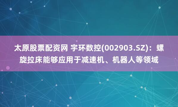 太原股票配资网 宇环数控(002903.SZ)：螺旋拉床能够应用于减速机、机器人等领域