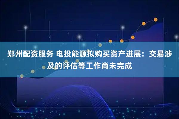 郑州配资服务 电投能源拟购买资产进展：交易涉及的评估等工作尚未完成