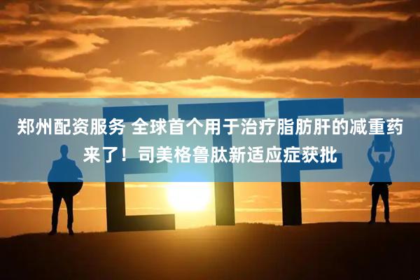 郑州配资服务 全球首个用于治疗脂肪肝的减重药来了！司美格鲁肽新适应症获批