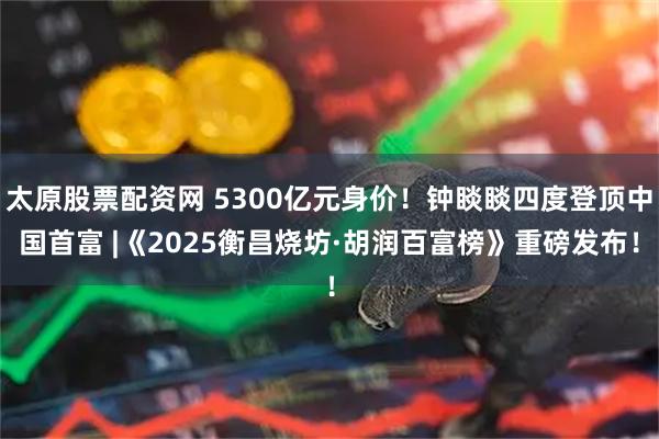 太原股票配资网 5300亿元身价！钟睒睒四度登顶中国首富 |《2025衡昌烧坊·胡润百富榜》重磅发布！