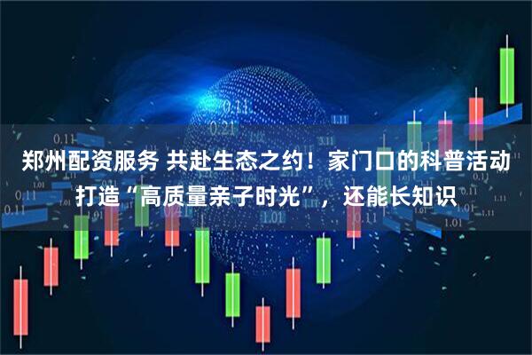 郑州配资服务 共赴生态之约！家门口的科普活动打造“高质量亲子时光”，还能长知识