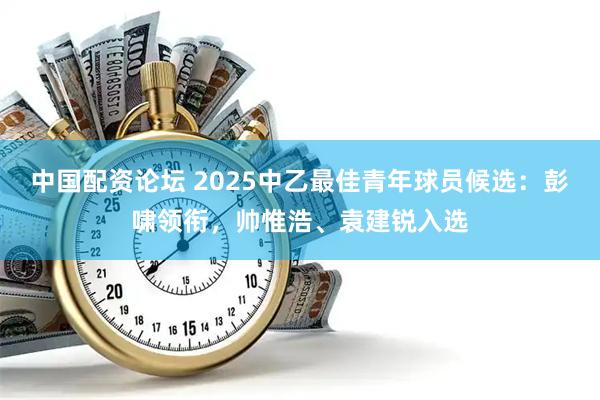 中国配资论坛 2025中乙最佳青年球员候选：彭啸领衔，帅惟浩、袁建锐入选