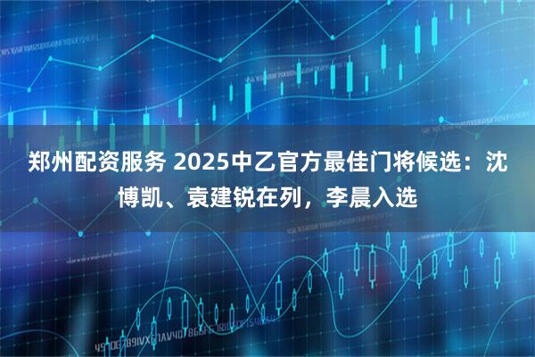 郑州配资服务 2025中乙官方最佳门将候选：沈博凯、袁建锐在列，李晨入选