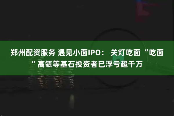 郑州配资服务 遇见小面IPO: 关灯吃面 “吃面”高瓴等基石投资者已浮亏超千万