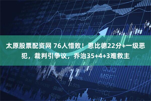 太原股票配资网 76人惜败！恩比德22分+一级恶犯，裁判引争议，乔治35+4+3难救主