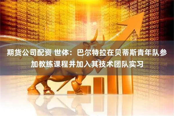 期货公司配资 世体：巴尔特拉在贝蒂斯青年队参加教练课程并加入其技术团队实习