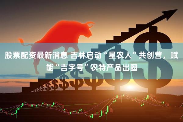股票配资最新消息 吉林启动“星农人”共创营，赋能“吉字号”农特产品出圈