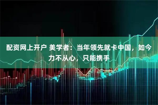 配资网上开户 美学者：当年领先就卡中国，如今力不从心，只能携手