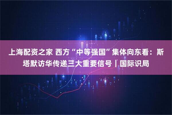 上海配资之家 西方“中等强国”集体向东看：斯塔默访华传递三大重要信号｜国际识局