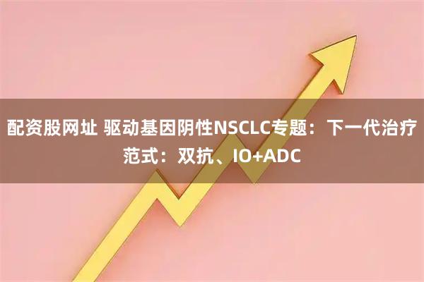 配资股网址 驱动基因阴性NSCLC专题：下一代治疗范式：双抗、IO+ADC