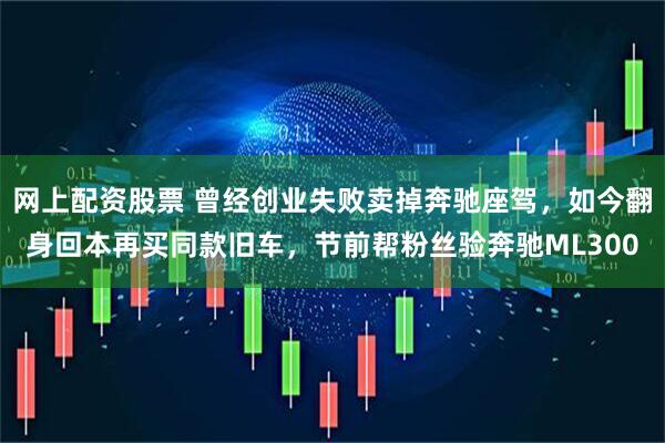 网上配资股票 曾经创业失败卖掉奔驰座驾,如今翻身回本再买同款旧车,节前帮粉丝验奔驰ML300