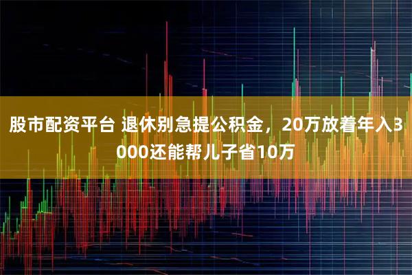 股市配资平台 退休别急提公积金，20万放着年入3000还能帮儿子省10万