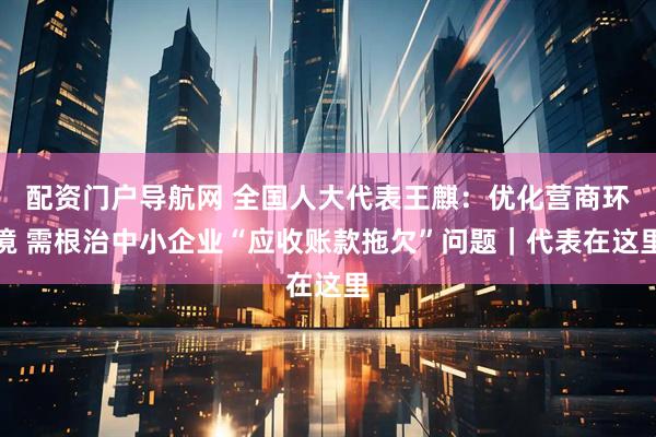配资门户导航网 全国人大代表王麒：优化营商环境 需根治中小企业“应收账款拖欠”问题｜代表在这里