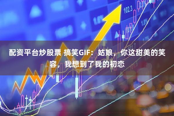 配资平台炒股票 搞笑GIF：姑娘，你这甜美的笑容，我想到了我的初恋