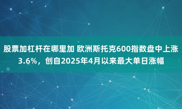 股票加杠杆在哪里加 欧洲斯托克600指数盘中上涨3.6%，创自2025年4月以来最大单日涨幅