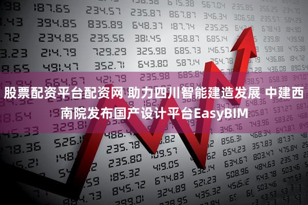 股票配资平台配资网 助力四川智能建造发展 中建西南院发布国产设计平台EasyBIM