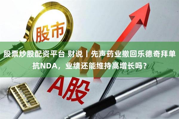 股票炒股配资平台 财说丨先声药业撤回乐德奇拜单抗NDA，业绩还能维持高增长吗？