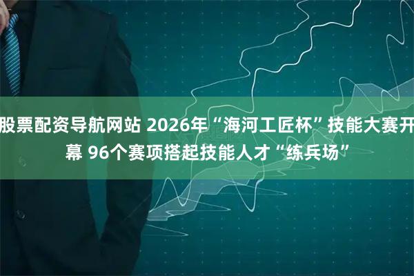 股票配资导航网站 2026年“海河工匠杯”技能大赛开幕 96个赛项搭起技能人才“练兵场”