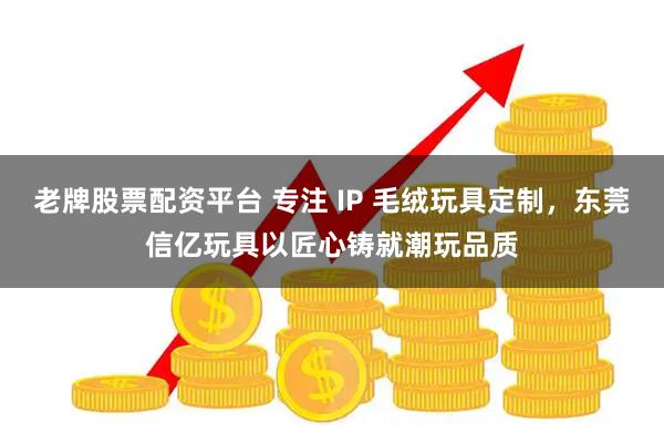 老牌股票配资平台 专注 IP 毛绒玩具定制，东莞信亿玩具以匠心铸就潮玩品质