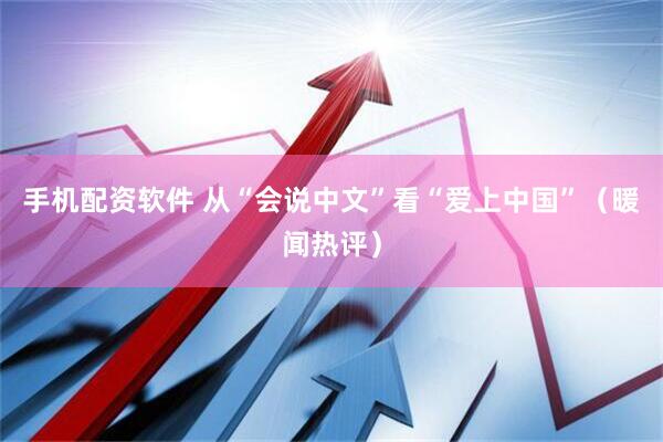 手机配资软件 从“会说中文”看“爱上中国”（暖闻热评）