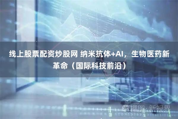 线上股票配资炒股网 纳米抗体+AI，生物医药新革命（国际科技前沿）